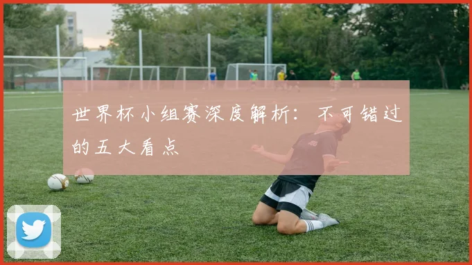 世界杯小组赛深度解析：不可错过的五大看点