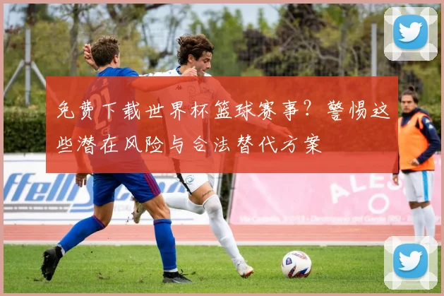 免费下载世界杯篮球赛事？警惕这些潜在风险与合法替代方案